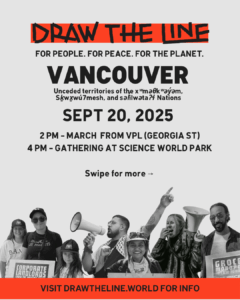 Main promotional poster for the Draw The Line event. Large text reads "DRAW THE LINE" and "FOR PEOPLE. FOR PEACE. FOR THE PLANET." and "VANCOUVER". It specifies the event is on the "Unceded territories of the xʷməθkʷəy̓əm (Musqueam), Skwxwú7mesh (Squamish), and səlilwətaɬ (Tsleil-Waututh) Nations" on "SEPT 20, 2025". Details are "2PM - MARCH FROM VPL (GEORGIA ST)" and "4 PM - GATHERING AT SCIENCE WORLD PARK". Text at the bottom says "Swipe for more" and "VISIT DRAWTHELINE.WORLD FOR INFO".
