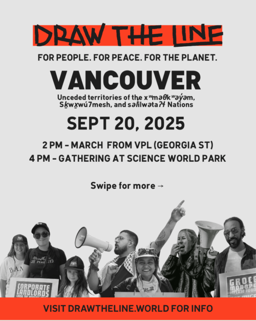 Main promotional poster for the Draw The Line event. Large text reads "DRAW THE LINE" and "FOR PEOPLE. FOR PEACE. FOR THE PLANET." and "VANCOUVER". It specifies the event is on the "Unceded territories of the xʷməθkʷəy̓əm (Musqueam), Skwxwú7mesh (Squamish), and səlilwətaɬ (Tsleil-Waututh) Nations" on "SEPT 20, 2025". Details are "2PM - MARCH FROM VPL (GEORGIA ST)" and "4 PM - GATHERING AT SCIENCE WORLD PARK". Text at the bottom says "Swipe for more" and "VISIT DRAWTHELINE.WORLD FOR INFO".